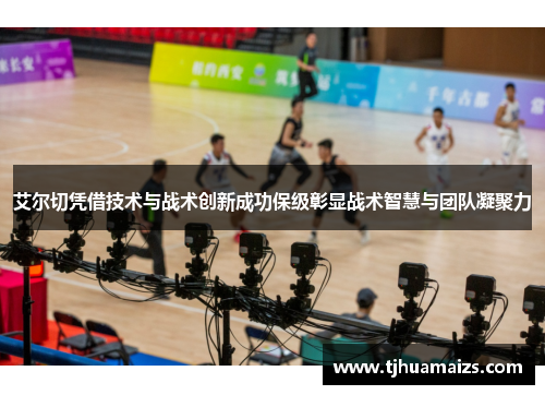艾尔切凭借技术与战术创新成功保级彰显战术智慧与团队凝聚力