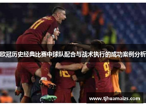 欧冠历史经典比赛中球队配合与战术执行的成功案例分析